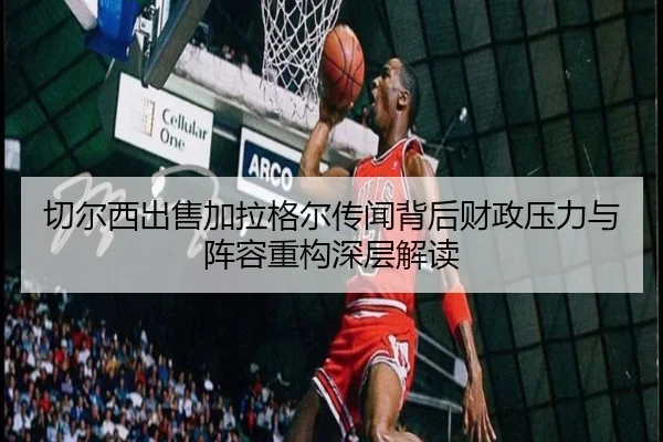 切尔西出售加拉格尔传闻背后财政压力与阵容重构深层解读