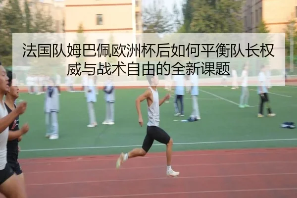法国队姆巴佩欧洲杯后如何平衡队长权威与战术自由的全新课题