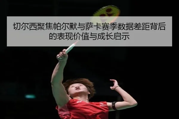 切尔西聚焦帕尔默与萨卡赛季数据差距背后的表现价值与成长启示